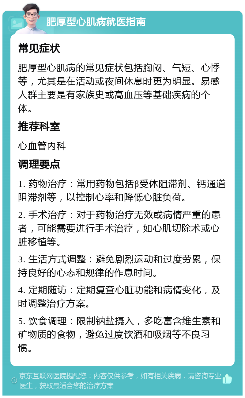 肥厚型心肌病就医指南 常见症状 肥厚型心肌病的常见症状包括胸闷、气短、心悸等，尤其是在活动或夜间休息时更为明显。易感人群主要是有家族史或高血压等基础疾病的个体。 推荐科室 心血管内科 调理要点 1. 药物治疗：常用药物包括β受体阻滞剂、钙通道阻滞剂等，以控制心率和降低心脏负荷。 2. 手术治疗：对于药物治疗无效或病情严重的患者，可能需要进行手术治疗，如心肌切除术或心脏移植等。 3. 生活方式调整：避免剧烈运动和过度劳累，保持良好的心态和规律的作息时间。 4. 定期随访：定期复查心脏功能和病情变化，及时调整治疗方案。 5. 饮食调理：限制钠盐摄入，多吃富含维生素和矿物质的食物，避免过度饮酒和吸烟等不良习惯。