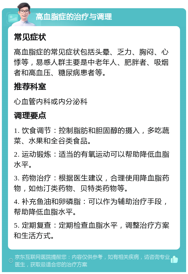 高血脂症的治疗与调理 常见症状 高血脂症的常见症状包括头晕、乏力、胸闷、心悸等，易感人群主要是中老年人、肥胖者、吸烟者和高血压、糖尿病患者等。 推荐科室 心血管内科或内分泌科 调理要点 1. 饮食调节：控制脂肪和胆固醇的摄入，多吃蔬菜、水果和全谷类食品。 2. 运动锻炼：适当的有氧运动可以帮助降低血脂水平。 3. 药物治疗：根据医生建议，合理使用降血脂药物，如他汀类药物、贝特类药物等。 4. 补充鱼油和卵磷脂：可以作为辅助治疗手段，帮助降低血脂水平。 5. 定期复查：定期检查血脂水平，调整治疗方案和生活方式。