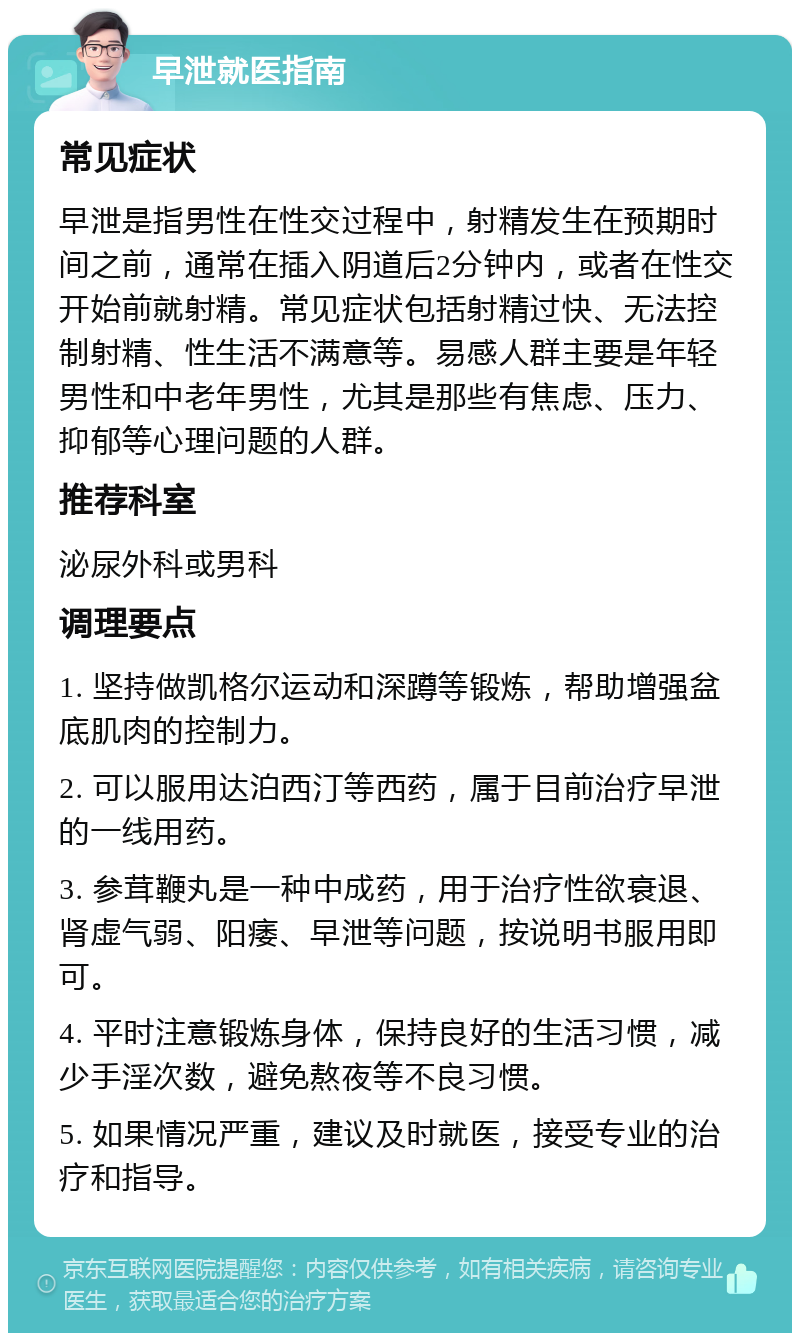 早泄就医指南 常见症状 早泄是指男性在性交过程中，射精发生在预期时间之前，通常在插入阴道后2分钟内，或者在性交开始前就射精。常见症状包括射精过快、无法控制射精、性生活不满意等。易感人群主要是年轻男性和中老年男性，尤其是那些有焦虑、压力、抑郁等心理问题的人群。 推荐科室 泌尿外科或男科 调理要点 1. 坚持做凯格尔运动和深蹲等锻炼，帮助增强盆底肌肉的控制力。 2. 可以服用达泊西汀等西药，属于目前治疗早泄的一线用药。 3. 参茸鞭丸是一种中成药，用于治疗性欲衰退、肾虚气弱、阳痿、早泄等问题，按说明书服用即可。 4. 平时注意锻炼身体，保持良好的生活习惯，减少手淫次数，避免熬夜等不良习惯。 5. 如果情况严重，建议及时就医，接受专业的治疗和指导。