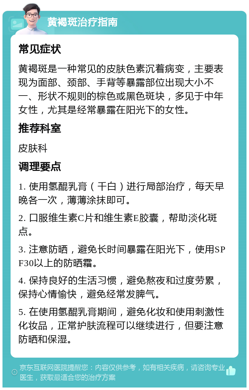 黄褐斑治疗指南 常见症状 黄褐斑是一种常见的皮肤色素沉着病变，主要表现为面部、颈部、手背等暴露部位出现大小不一、形状不规则的棕色或黑色斑块，多见于中年女性，尤其是经常暴露在阳光下的女性。 推荐科室 皮肤科 调理要点 1. 使用氢醌乳膏（千白）进行局部治疗，每天早晚各一次，薄薄涂抹即可。 2. 口服维生素C片和维生素E胶囊，帮助淡化斑点。 3. 注意防晒，避免长时间暴露在阳光下，使用SPF30以上的防晒霜。 4. 保持良好的生活习惯，避免熬夜和过度劳累，保持心情愉快，避免经常发脾气。 5. 在使用氢醌乳膏期间，避免化妆和使用刺激性化妆品，正常护肤流程可以继续进行，但要注意防晒和保湿。