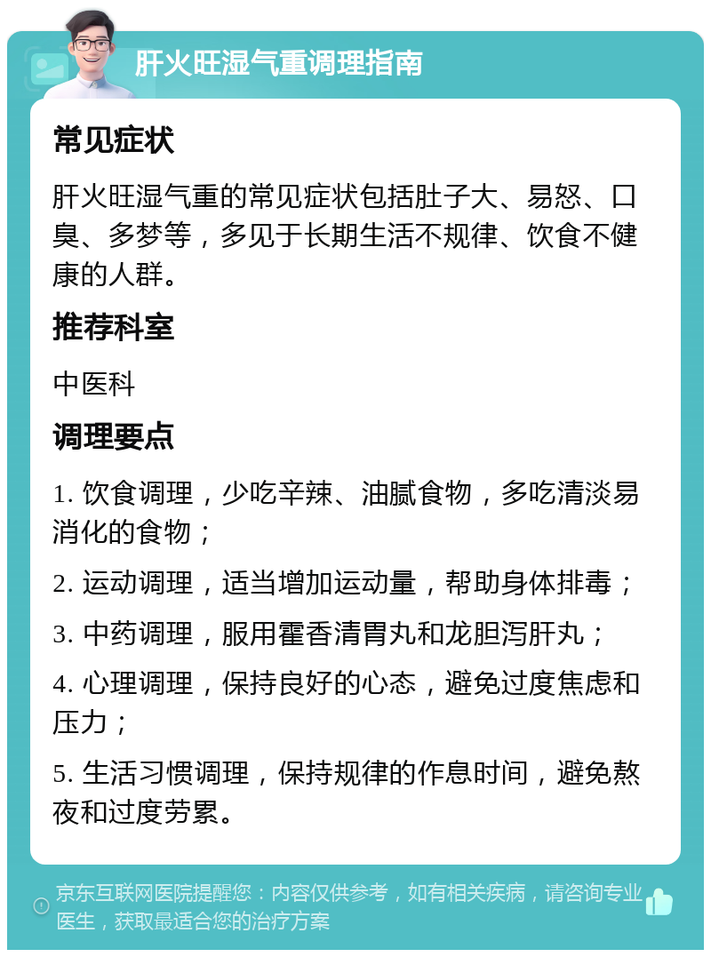 肝火旺湿气重调理指南 常见症状 肝火旺湿气重的常见症状包括肚子大、易怒、口臭、多梦等，多见于长期生活不规律、饮食不健康的人群。 推荐科室 中医科 调理要点 1. 饮食调理，少吃辛辣、油腻食物，多吃清淡易消化的食物； 2. 运动调理，适当增加运动量，帮助身体排毒； 3. 中药调理，服用霍香清胃丸和龙胆泻肝丸； 4. 心理调理，保持良好的心态，避免过度焦虑和压力； 5. 生活习惯调理，保持规律的作息时间，避免熬夜和过度劳累。