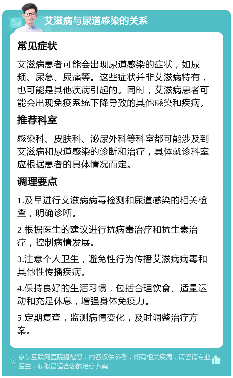 艾滋病与尿道感染的关系 常见症状 艾滋病患者可能会出现尿道感染的症状，如尿频、尿急、尿痛等。这些症状并非艾滋病特有，也可能是其他疾病引起的。同时，艾滋病患者可能会出现免疫系统下降导致的其他感染和疾病。 推荐科室 感染科、皮肤科、泌尿外科等科室都可能涉及到艾滋病和尿道感染的诊断和治疗，具体就诊科室应根据患者的具体情况而定。 调理要点 1.及早进行艾滋病病毒检测和尿道感染的相关检查，明确诊断。 2.根据医生的建议进行抗病毒治疗和抗生素治疗，控制病情发展。 3.注意个人卫生，避免性行为传播艾滋病病毒和其他性传播疾病。 4.保持良好的生活习惯，包括合理饮食、适量运动和充足休息，增强身体免疫力。 5.定期复查，监测病情变化，及时调整治疗方案。