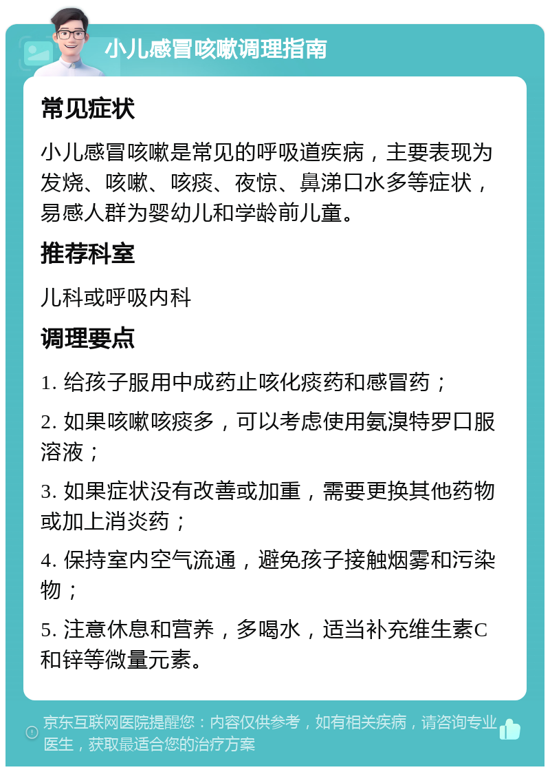 小儿感冒咳嗽调理指南 常见症状 小儿感冒咳嗽是常见的呼吸道疾病，主要表现为发烧、咳嗽、咳痰、夜惊、鼻涕口水多等症状，易感人群为婴幼儿和学龄前儿童。 推荐科室 儿科或呼吸内科 调理要点 1. 给孩子服用中成药止咳化痰药和感冒药； 2. 如果咳嗽咳痰多，可以考虑使用氨溴特罗口服溶液； 3. 如果症状没有改善或加重，需要更换其他药物或加上消炎药； 4. 保持室内空气流通，避免孩子接触烟雾和污染物； 5. 注意休息和营养，多喝水，适当补充维生素C和锌等微量元素。