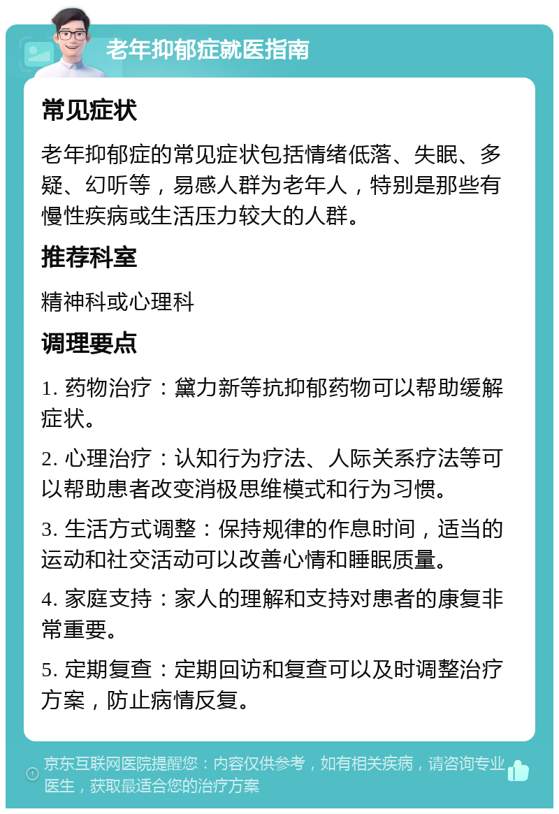 老年抑郁症就医指南 常见症状 老年抑郁症的常见症状包括情绪低落、失眠、多疑、幻听等，易感人群为老年人，特别是那些有慢性疾病或生活压力较大的人群。 推荐科室 精神科或心理科 调理要点 1. 药物治疗：黛力新等抗抑郁药物可以帮助缓解症状。 2. 心理治疗：认知行为疗法、人际关系疗法等可以帮助患者改变消极思维模式和行为习惯。 3. 生活方式调整：保持规律的作息时间，适当的运动和社交活动可以改善心情和睡眠质量。 4. 家庭支持：家人的理解和支持对患者的康复非常重要。 5. 定期复查：定期回访和复查可以及时调整治疗方案，防止病情反复。