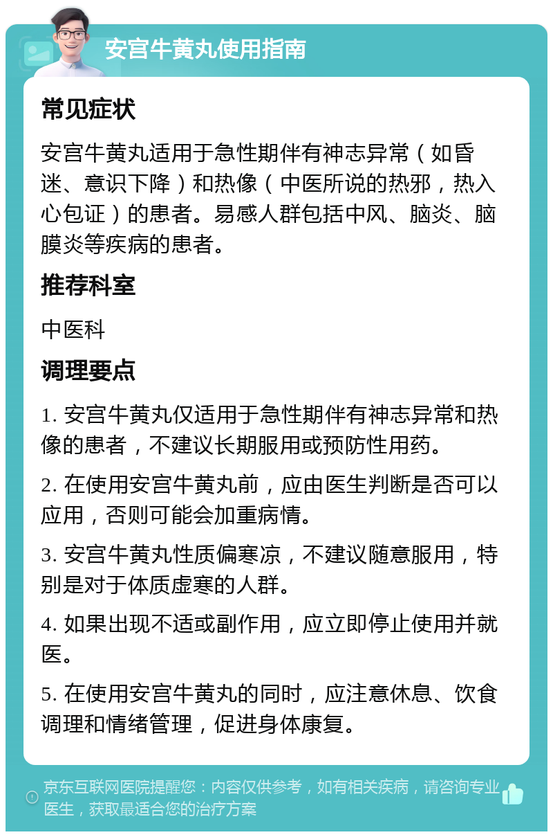 安宫牛黄丸使用指南 常见症状 安宫牛黄丸适用于急性期伴有神志异常（如昏迷、意识下降）和热像（中医所说的热邪，热入心包证）的患者。易感人群包括中风、脑炎、脑膜炎等疾病的患者。 推荐科室 中医科 调理要点 1. 安宫牛黄丸仅适用于急性期伴有神志异常和热像的患者，不建议长期服用或预防性用药。 2. 在使用安宫牛黄丸前，应由医生判断是否可以应用，否则可能会加重病情。 3. 安宫牛黄丸性质偏寒凉，不建议随意服用，特别是对于体质虚寒的人群。 4. 如果出现不适或副作用，应立即停止使用并就医。 5. 在使用安宫牛黄丸的同时，应注意休息、饮食调理和情绪管理，促进身体康复。