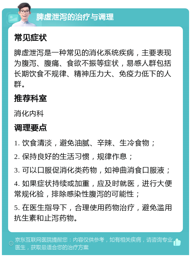 脾虚泄泻的治疗与调理 常见症状 脾虚泄泻是一种常见的消化系统疾病，主要表现为腹泻、腹痛、食欲不振等症状，易感人群包括长期饮食不规律、精神压力大、免疫力低下的人群。 推荐科室 消化内科 调理要点 1. 饮食清淡，避免油腻、辛辣、生冷食物； 2. 保持良好的生活习惯，规律作息； 3. 可以口服促消化类药物，如神曲消食口服液； 4. 如果症状持续或加重，应及时就医，进行大便常规化验，排除感染性腹泻的可能性； 5. 在医生指导下，合理使用药物治疗，避免滥用抗生素和止泻药物。