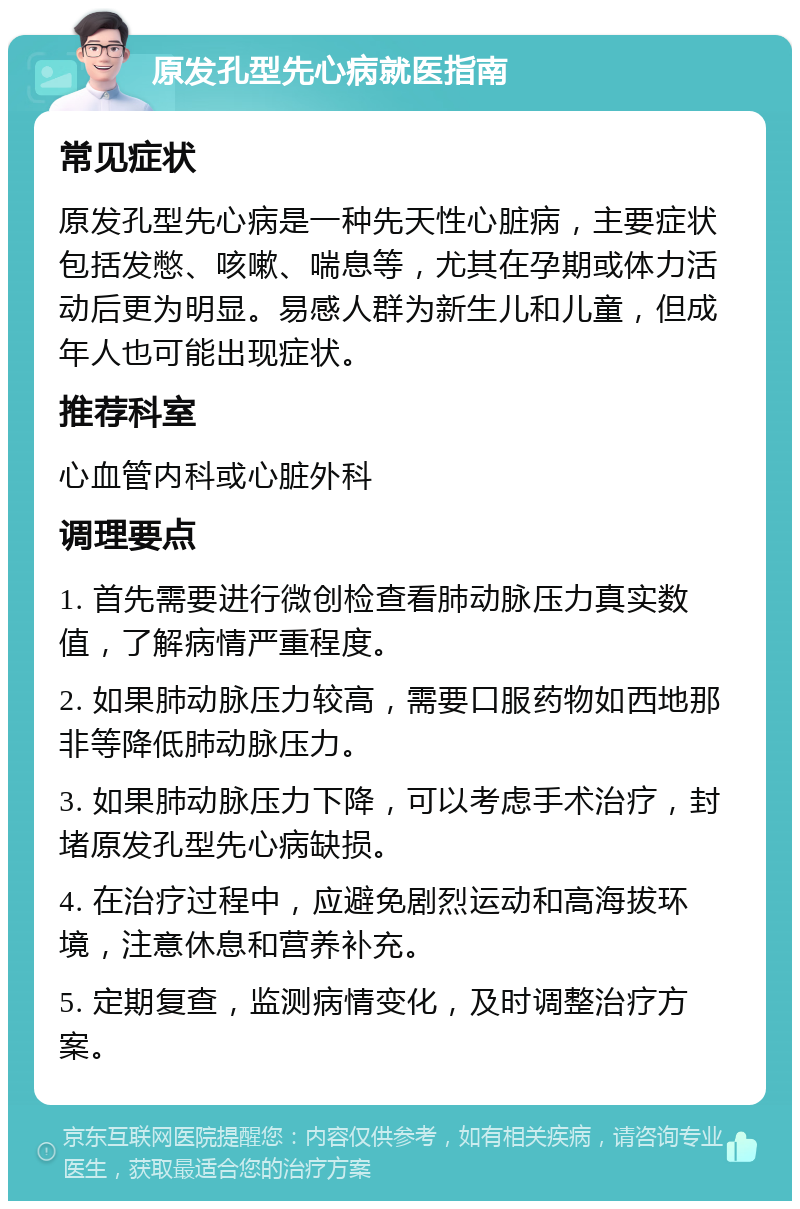 原发孔型先心病就医指南 常见症状 原发孔型先心病是一种先天性心脏病，主要症状包括发憋、咳嗽、喘息等，尤其在孕期或体力活动后更为明显。易感人群为新生儿和儿童，但成年人也可能出现症状。 推荐科室 心血管内科或心脏外科 调理要点 1. 首先需要进行微创检查看肺动脉压力真实数值，了解病情严重程度。 2. 如果肺动脉压力较高，需要口服药物如西地那非等降低肺动脉压力。 3. 如果肺动脉压力下降，可以考虑手术治疗，封堵原发孔型先心病缺损。 4. 在治疗过程中，应避免剧烈运动和高海拔环境，注意休息和营养补充。 5. 定期复查，监测病情变化，及时调整治疗方案。