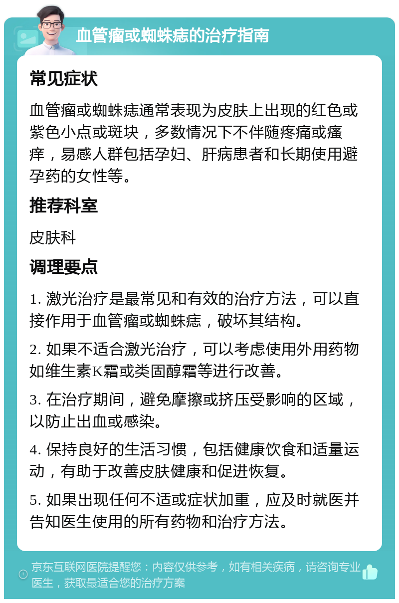 血管瘤或蜘蛛痣的治疗指南 常见症状 血管瘤或蜘蛛痣通常表现为皮肤上出现的红色或紫色小点或斑块，多数情况下不伴随疼痛或瘙痒，易感人群包括孕妇、肝病患者和长期使用避孕药的女性等。 推荐科室 皮肤科 调理要点 1. 激光治疗是最常见和有效的治疗方法，可以直接作用于血管瘤或蜘蛛痣，破坏其结构。 2. 如果不适合激光治疗，可以考虑使用外用药物如维生素K霜或类固醇霜等进行改善。 3. 在治疗期间，避免摩擦或挤压受影响的区域，以防止出血或感染。 4. 保持良好的生活习惯，包括健康饮食和适量运动，有助于改善皮肤健康和促进恢复。 5. 如果出现任何不适或症状加重，应及时就医并告知医生使用的所有药物和治疗方法。