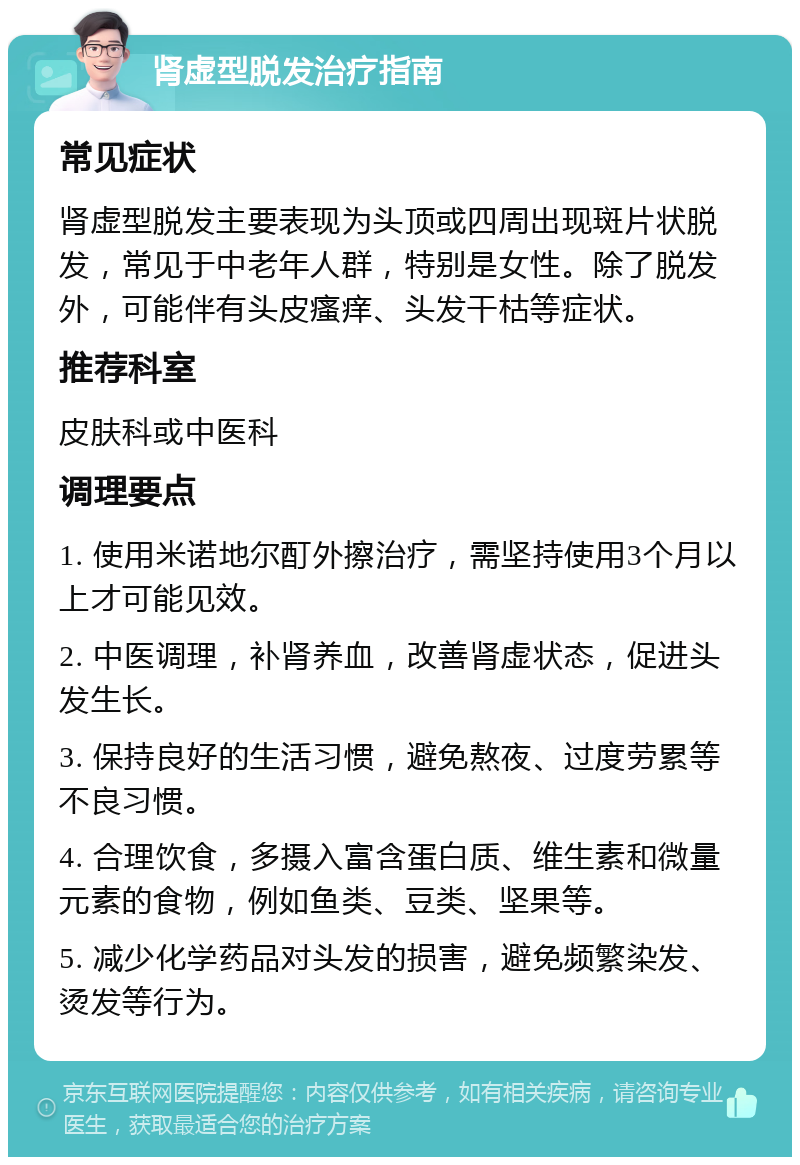 肾虚型脱发治疗指南 常见症状 肾虚型脱发主要表现为头顶或四周出现斑片状脱发，常见于中老年人群，特别是女性。除了脱发外，可能伴有头皮瘙痒、头发干枯等症状。 推荐科室 皮肤科或中医科 调理要点 1. 使用米诺地尔酊外擦治疗，需坚持使用3个月以上才可能见效。 2. 中医调理，补肾养血，改善肾虚状态，促进头发生长。 3. 保持良好的生活习惯，避免熬夜、过度劳累等不良习惯。 4. 合理饮食，多摄入富含蛋白质、维生素和微量元素的食物，例如鱼类、豆类、坚果等。 5. 减少化学药品对头发的损害，避免频繁染发、烫发等行为。