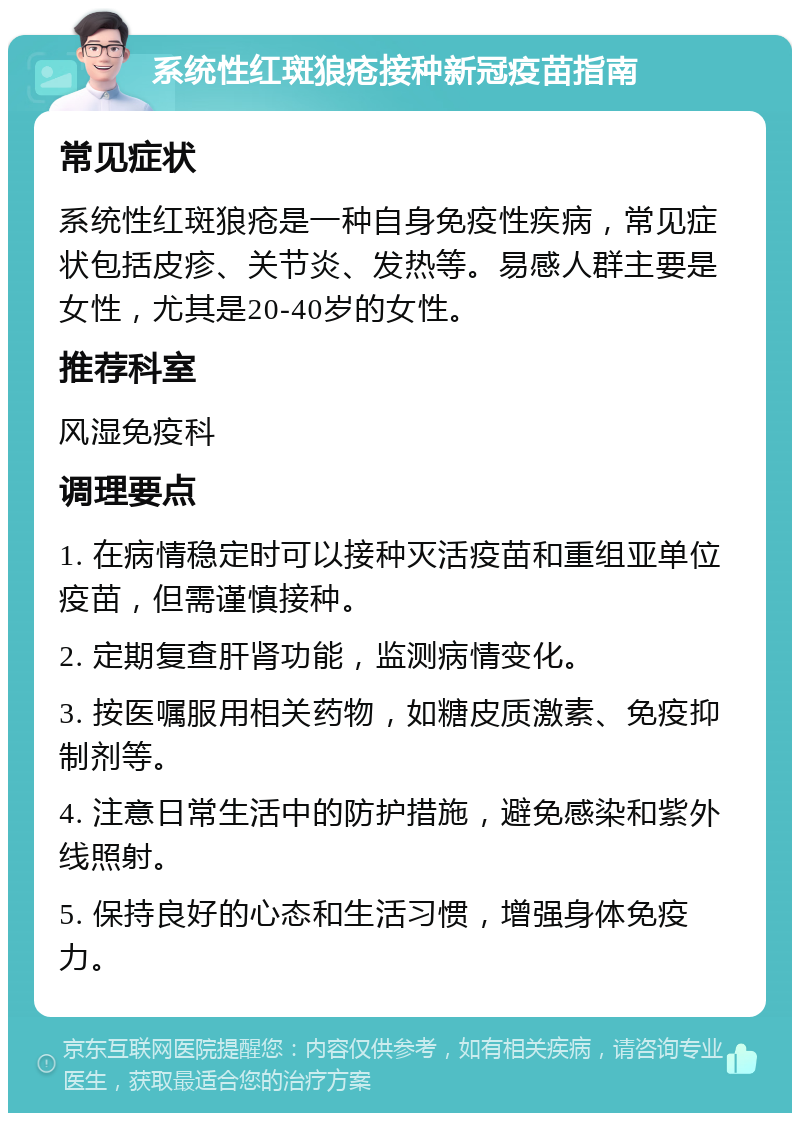 系统性红斑狼疮接种新冠疫苗指南 常见症状 系统性红斑狼疮是一种自身免疫性疾病，常见症状包括皮疹、关节炎、发热等。易感人群主要是女性，尤其是20-40岁的女性。 推荐科室 风湿免疫科 调理要点 1. 在病情稳定时可以接种灭活疫苗和重组亚单位疫苗，但需谨慎接种。 2. 定期复查肝肾功能，监测病情变化。 3. 按医嘱服用相关药物，如糖皮质激素、免疫抑制剂等。 4. 注意日常生活中的防护措施，避免感染和紫外线照射。 5. 保持良好的心态和生活习惯，增强身体免疫力。