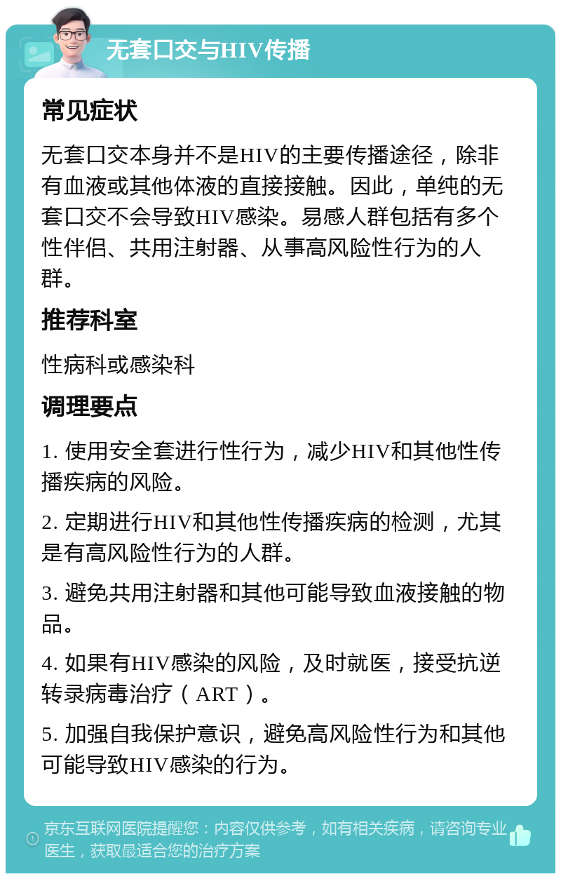 无套口交与HIV传播 常见症状 无套口交本身并不是HIV的主要传播途径，除非有血液或其他体液的直接接触。因此，单纯的无套口交不会导致HIV感染。易感人群包括有多个性伴侣、共用注射器、从事高风险性行为的人群。 推荐科室 性病科或感染科 调理要点 1. 使用安全套进行性行为，减少HIV和其他性传播疾病的风险。 2. 定期进行HIV和其他性传播疾病的检测，尤其是有高风险性行为的人群。 3. 避免共用注射器和其他可能导致血液接触的物品。 4. 如果有HIV感染的风险，及时就医，接受抗逆转录病毒治疗（ART）。 5. 加强自我保护意识，避免高风险性行为和其他可能导致HIV感染的行为。