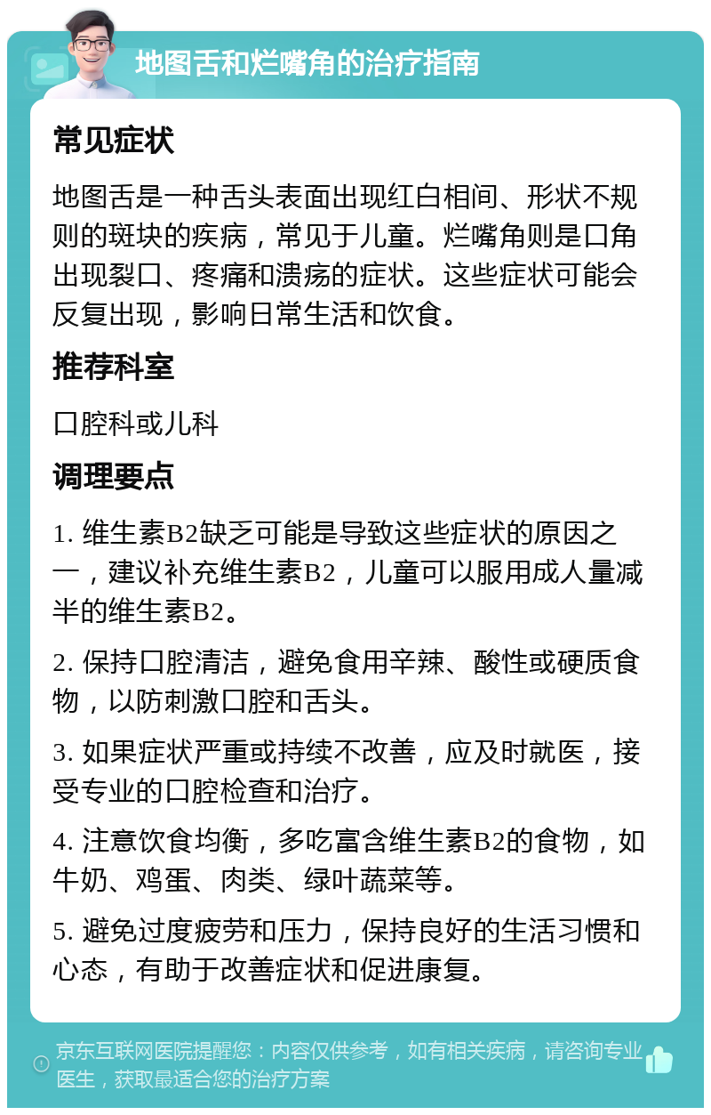 地图舌和烂嘴角的治疗指南 常见症状 地图舌是一种舌头表面出现红白相间、形状不规则的斑块的疾病，常见于儿童。烂嘴角则是口角出现裂口、疼痛和溃疡的症状。这些症状可能会反复出现，影响日常生活和饮食。 推荐科室 口腔科或儿科 调理要点 1. 维生素B2缺乏可能是导致这些症状的原因之一，建议补充维生素B2，儿童可以服用成人量减半的维生素B2。 2. 保持口腔清洁，避免食用辛辣、酸性或硬质食物，以防刺激口腔和舌头。 3. 如果症状严重或持续不改善，应及时就医，接受专业的口腔检查和治疗。 4. 注意饮食均衡，多吃富含维生素B2的食物，如牛奶、鸡蛋、肉类、绿叶蔬菜等。 5. 避免过度疲劳和压力，保持良好的生活习惯和心态，有助于改善症状和促进康复。