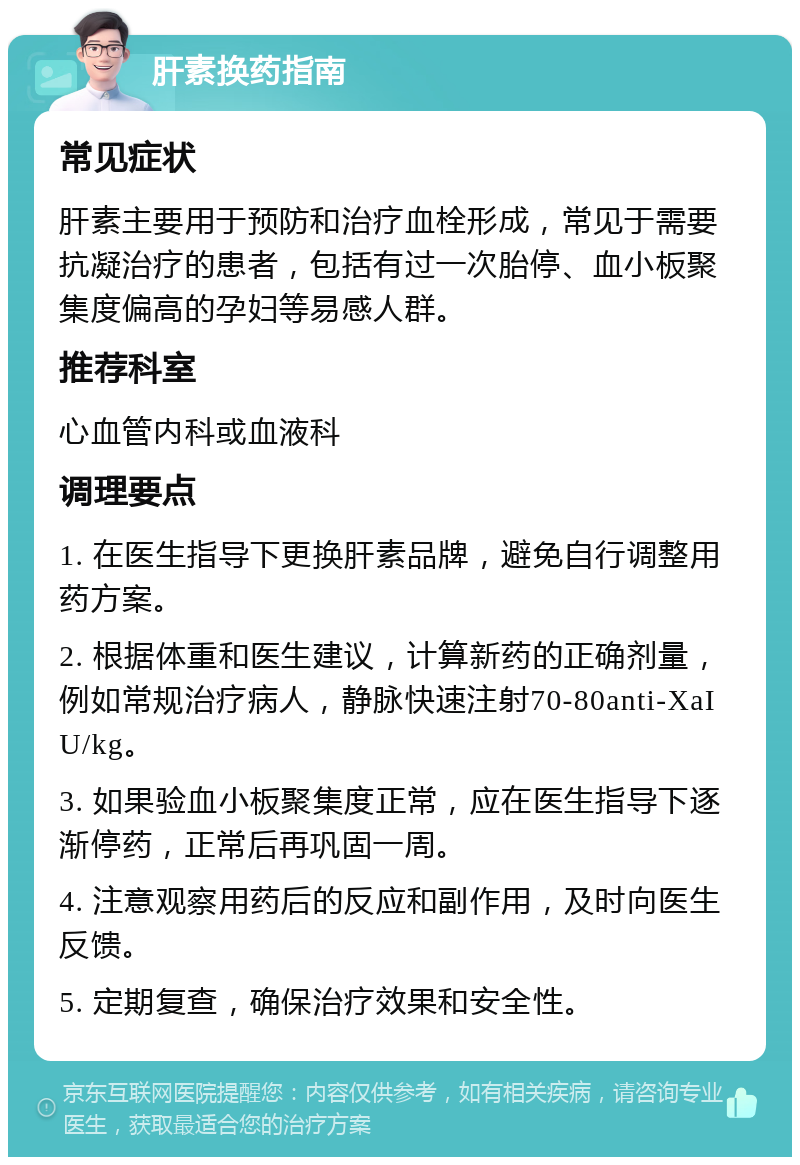 肝素换药指南 常见症状 肝素主要用于预防和治疗血栓形成，常见于需要抗凝治疗的患者，包括有过一次胎停、血小板聚集度偏高的孕妇等易感人群。 推荐科室 心血管内科或血液科 调理要点 1. 在医生指导下更换肝素品牌，避免自行调整用药方案。 2. 根据体重和医生建议，计算新药的正确剂量，例如常规治疗病人，静脉快速注射70-80anti-XaIU/kg。 3. 如果验血小板聚集度正常，应在医生指导下逐渐停药，正常后再巩固一周。 4. 注意观察用药后的反应和副作用，及时向医生反馈。 5. 定期复查，确保治疗效果和安全性。