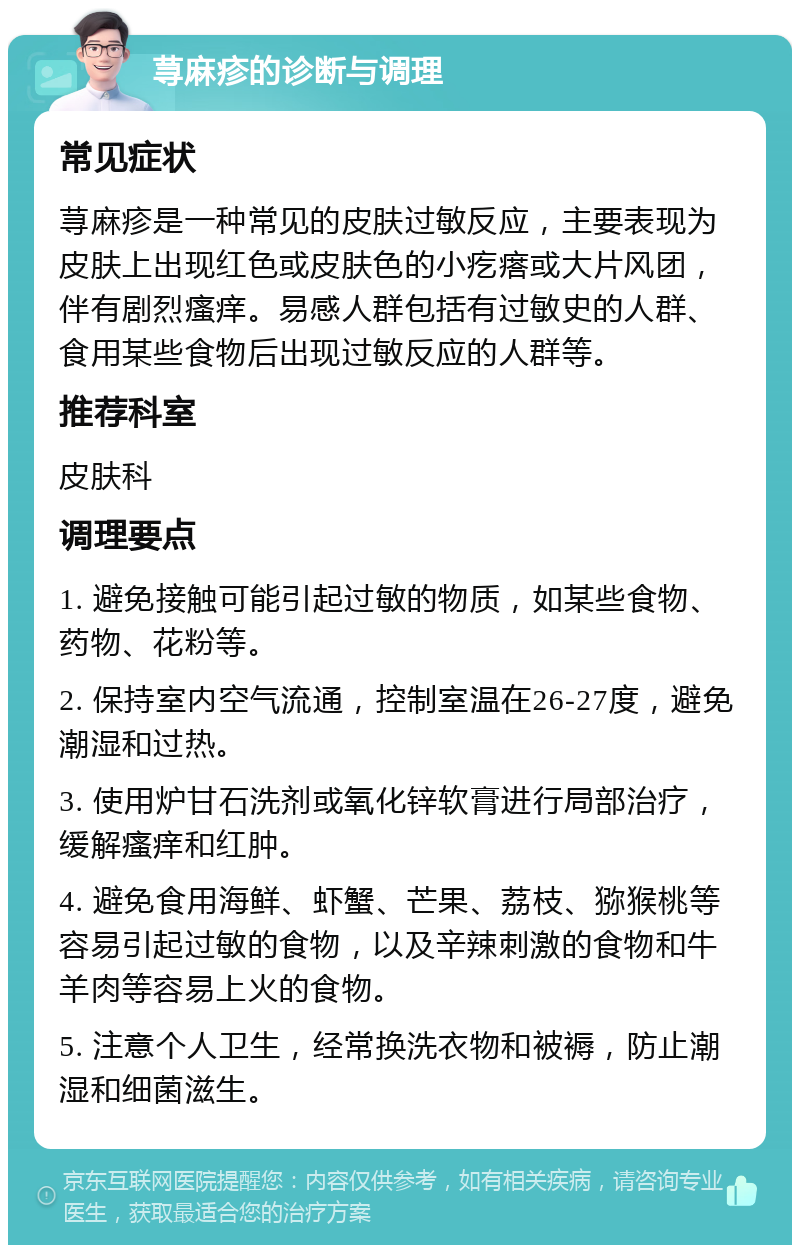 荨麻疹的诊断与调理 常见症状 荨麻疹是一种常见的皮肤过敏反应，主要表现为皮肤上出现红色或皮肤色的小疙瘩或大片风团，伴有剧烈瘙痒。易感人群包括有过敏史的人群、食用某些食物后出现过敏反应的人群等。 推荐科室 皮肤科 调理要点 1. 避免接触可能引起过敏的物质，如某些食物、药物、花粉等。 2. 保持室内空气流通，控制室温在26-27度，避免潮湿和过热。 3. 使用炉甘石洗剂或氧化锌软膏进行局部治疗，缓解瘙痒和红肿。 4. 避免食用海鲜、虾蟹、芒果、荔枝、猕猴桃等容易引起过敏的食物，以及辛辣刺激的食物和牛羊肉等容易上火的食物。 5. 注意个人卫生，经常换洗衣物和被褥，防止潮湿和细菌滋生。