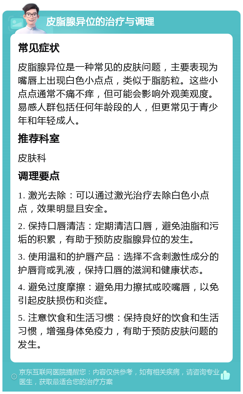 皮脂腺异位的治疗与调理 常见症状 皮脂腺异位是一种常见的皮肤问题，主要表现为嘴唇上出现白色小点点，类似于脂肪粒。这些小点点通常不痛不痒，但可能会影响外观美观度。易感人群包括任何年龄段的人，但更常见于青少年和年轻成人。 推荐科室 皮肤科 调理要点 1. 激光去除：可以通过激光治疗去除白色小点点，效果明显且安全。 2. 保持口唇清洁：定期清洁口唇，避免油脂和污垢的积累，有助于预防皮脂腺异位的发生。 3. 使用温和的护唇产品：选择不含刺激性成分的护唇膏或乳液，保持口唇的滋润和健康状态。 4. 避免过度摩擦：避免用力擦拭或咬嘴唇，以免引起皮肤损伤和炎症。 5. 注意饮食和生活习惯：保持良好的饮食和生活习惯，增强身体免疫力，有助于预防皮肤问题的发生。