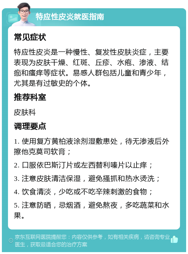 特应性皮炎就医指南 常见症状 特应性皮炎是一种慢性、复发性皮肤炎症，主要表现为皮肤干燥、红斑、丘疹、水疱、渗液、结痂和瘙痒等症状。易感人群包括儿童和青少年，尤其是有过敏史的个体。 推荐科室 皮肤科 调理要点 1. 使用复方黄柏液涂剂湿敷患处，待无渗液后外擦他克莫司软膏； 2. 口服依巴斯汀片或左西替利嗪片以止痒； 3. 注意皮肤清洁保湿，避免搔抓和热水烫洗； 4. 饮食清淡，少吃或不吃辛辣刺激的食物； 5. 注意防晒，忌烟酒，避免熬夜，多吃蔬菜和水果。