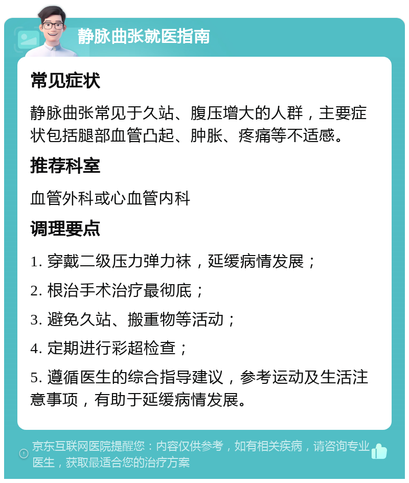 静脉曲张就医指南 常见症状 静脉曲张常见于久站、腹压增大的人群，主要症状包括腿部血管凸起、肿胀、疼痛等不适感。 推荐科室 血管外科或心血管内科 调理要点 1. 穿戴二级压力弹力袜，延缓病情发展； 2. 根治手术治疗最彻底； 3. 避免久站、搬重物等活动； 4. 定期进行彩超检查； 5. 遵循医生的综合指导建议，参考运动及生活注意事项，有助于延缓病情发展。