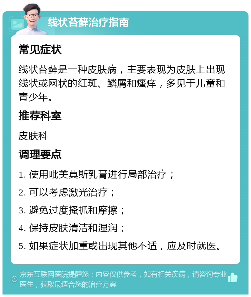 线状苔藓治疗指南 常见症状 线状苔藓是一种皮肤病，主要表现为皮肤上出现线状或网状的红斑、鳞屑和瘙痒，多见于儿童和青少年。 推荐科室 皮肤科 调理要点 1. 使用吡美莫斯乳膏进行局部治疗； 2. 可以考虑激光治疗； 3. 避免过度搔抓和摩擦； 4. 保持皮肤清洁和湿润； 5. 如果症状加重或出现其他不适，应及时就医。