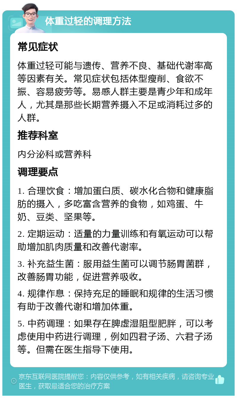 体重过轻的调理方法 常见症状 体重过轻可能与遗传、营养不良、基础代谢率高等因素有关。常见症状包括体型瘦削、食欲不振、容易疲劳等。易感人群主要是青少年和成年人，尤其是那些长期营养摄入不足或消耗过多的人群。 推荐科室 内分泌科或营养科 调理要点 1. 合理饮食：增加蛋白质、碳水化合物和健康脂肪的摄入，多吃富含营养的食物，如鸡蛋、牛奶、豆类、坚果等。 2. 定期运动：适量的力量训练和有氧运动可以帮助增加肌肉质量和改善代谢率。 3. 补充益生菌：服用益生菌可以调节肠胃菌群，改善肠胃功能，促进营养吸收。 4. 规律作息：保持充足的睡眠和规律的生活习惯有助于改善代谢和增加体重。 5. 中药调理：如果存在脾虚湿阻型肥胖，可以考虑使用中药进行调理，例如四君子汤、六君子汤等。但需在医生指导下使用。