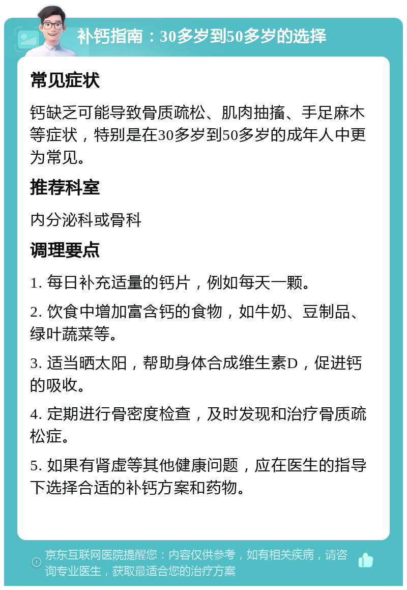 补钙指南：30多岁到50多岁的选择 常见症状 钙缺乏可能导致骨质疏松、肌肉抽搐、手足麻木等症状，特别是在30多岁到50多岁的成年人中更为常见。 推荐科室 内分泌科或骨科 调理要点 1. 每日补充适量的钙片，例如每天一颗。 2. 饮食中增加富含钙的食物，如牛奶、豆制品、绿叶蔬菜等。 3. 适当晒太阳，帮助身体合成维生素D，促进钙的吸收。 4. 定期进行骨密度检查，及时发现和治疗骨质疏松症。 5. 如果有肾虚等其他健康问题，应在医生的指导下选择合适的补钙方案和药物。