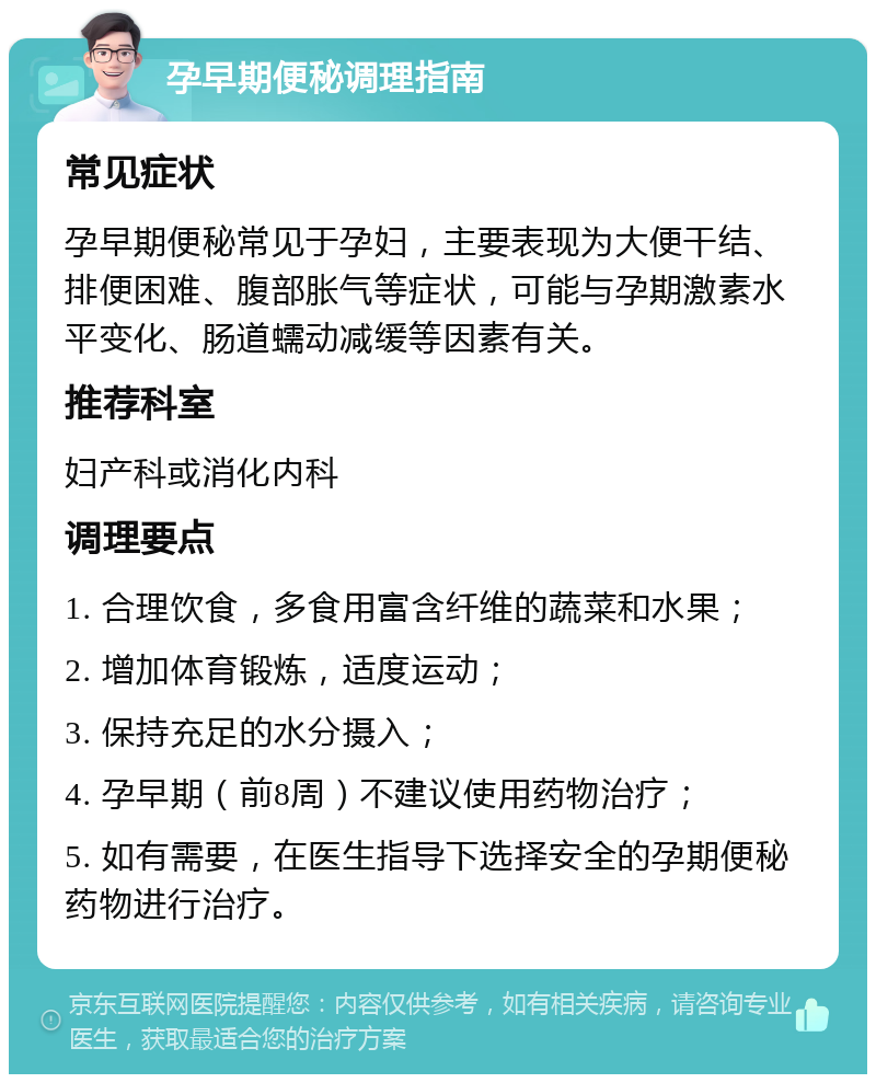 孕早期便秘调理指南 常见症状 孕早期便秘常见于孕妇，主要表现为大便干结、排便困难、腹部胀气等症状，可能与孕期激素水平变化、肠道蠕动减缓等因素有关。 推荐科室 妇产科或消化内科 调理要点 1. 合理饮食，多食用富含纤维的蔬菜和水果； 2. 增加体育锻炼，适度运动； 3. 保持充足的水分摄入； 4. 孕早期（前8周）不建议使用药物治疗； 5. 如有需要，在医生指导下选择安全的孕期便秘药物进行治疗。