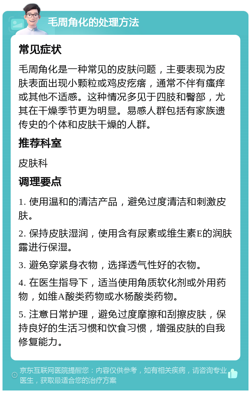 毛周角化的处理方法 常见症状 毛周角化是一种常见的皮肤问题，主要表现为皮肤表面出现小颗粒或鸡皮疙瘩，通常不伴有瘙痒或其他不适感。这种情况多见于四肢和臀部，尤其在干燥季节更为明显。易感人群包括有家族遗传史的个体和皮肤干燥的人群。 推荐科室 皮肤科 调理要点 1. 使用温和的清洁产品，避免过度清洁和刺激皮肤。 2. 保持皮肤湿润，使用含有尿素或维生素E的润肤露进行保湿。 3. 避免穿紧身衣物，选择透气性好的衣物。 4. 在医生指导下，适当使用角质软化剂或外用药物，如维A酸类药物或水杨酸类药物。 5. 注意日常护理，避免过度摩擦和刮擦皮肤，保持良好的生活习惯和饮食习惯，增强皮肤的自我修复能力。