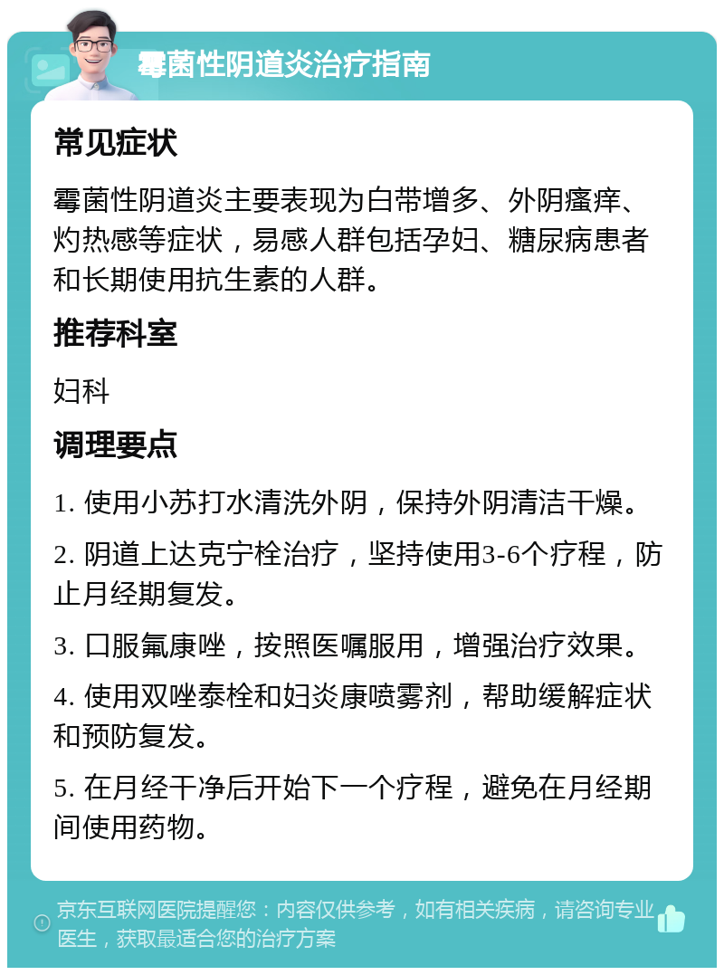 霉菌性阴道炎治疗指南 常见症状 霉菌性阴道炎主要表现为白带增多、外阴瘙痒、灼热感等症状，易感人群包括孕妇、糖尿病患者和长期使用抗生素的人群。 推荐科室 妇科 调理要点 1. 使用小苏打水清洗外阴，保持外阴清洁干燥。 2. 阴道上达克宁栓治疗，坚持使用3-6个疗程，防止月经期复发。 3. 口服氟康唑，按照医嘱服用，增强治疗效果。 4. 使用双唑泰栓和妇炎康喷雾剂，帮助缓解症状和预防复发。 5. 在月经干净后开始下一个疗程，避免在月经期间使用药物。