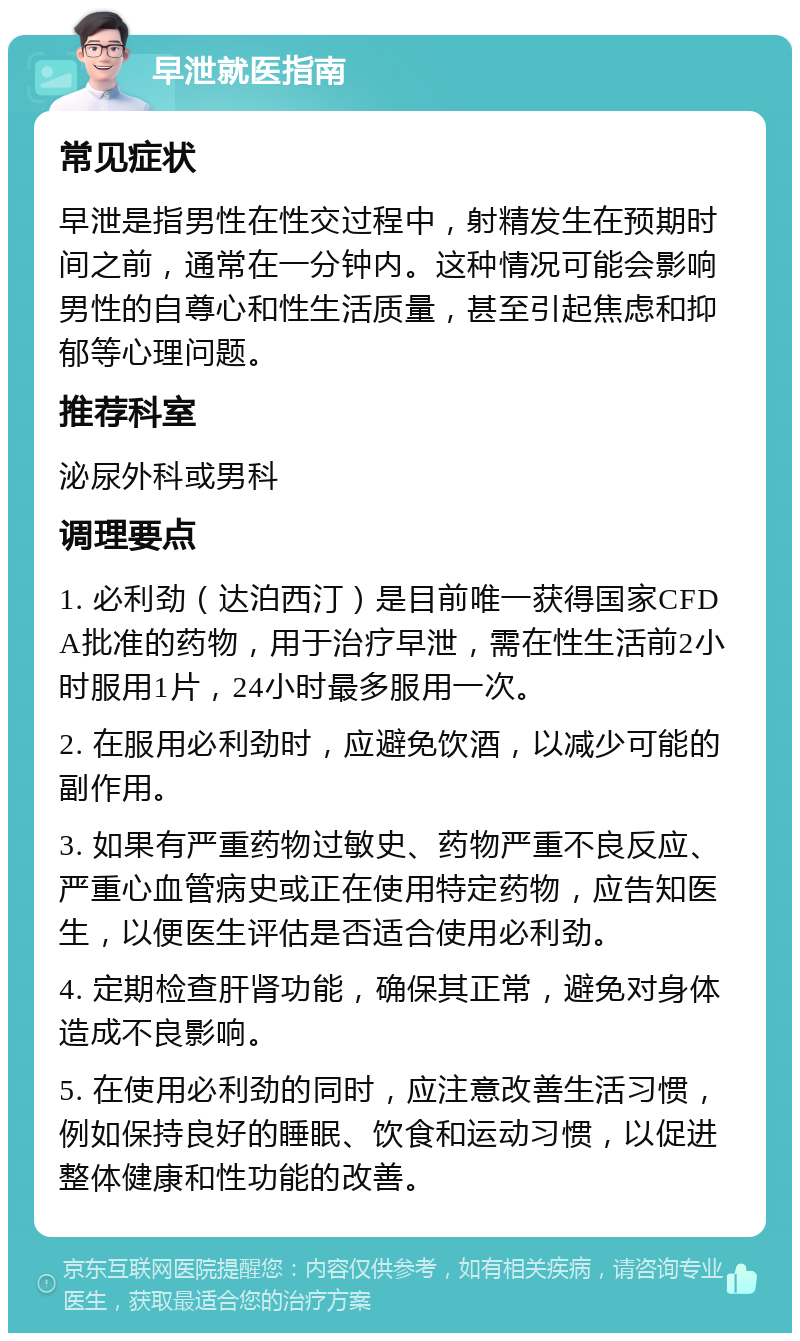 早泄就医指南 常见症状 早泄是指男性在性交过程中，射精发生在预期时间之前，通常在一分钟内。这种情况可能会影响男性的自尊心和性生活质量，甚至引起焦虑和抑郁等心理问题。 推荐科室 泌尿外科或男科 调理要点 1. 必利劲（达泊西汀）是目前唯一获得国家CFDA批准的药物，用于治疗早泄，需在性生活前2小时服用1片，24小时最多服用一次。 2. 在服用必利劲时，应避免饮酒，以减少可能的副作用。 3. 如果有严重药物过敏史、药物严重不良反应、严重心血管病史或正在使用特定药物，应告知医生，以便医生评估是否适合使用必利劲。 4. 定期检查肝肾功能，确保其正常，避免对身体造成不良影响。 5. 在使用必利劲的同时，应注意改善生活习惯，例如保持良好的睡眠、饮食和运动习惯，以促进整体健康和性功能的改善。