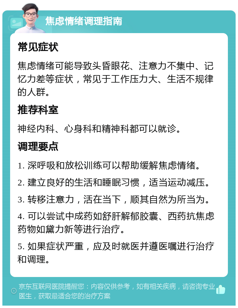 焦虑情绪调理指南 常见症状 焦虑情绪可能导致头昏眼花、注意力不集中、记忆力差等症状，常见于工作压力大、生活不规律的人群。 推荐科室 神经内科、心身科和精神科都可以就诊。 调理要点 1. 深呼吸和放松训练可以帮助缓解焦虑情绪。 2. 建立良好的生活和睡眠习惯，适当运动减压。 3. 转移注意力，活在当下，顺其自然为所当为。 4. 可以尝试中成药如舒肝解郁胶囊、西药抗焦虑药物如黛力新等进行治疗。 5. 如果症状严重，应及时就医并遵医嘱进行治疗和调理。