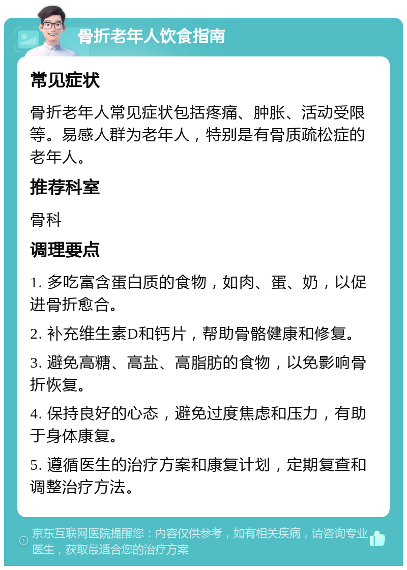 骨折老年人饮食指南 常见症状 骨折老年人常见症状包括疼痛、肿胀、活动受限等。易感人群为老年人，特别是有骨质疏松症的老年人。 推荐科室 骨科 调理要点 1. 多吃富含蛋白质的食物，如肉、蛋、奶，以促进骨折愈合。 2. 补充维生素D和钙片，帮助骨骼健康和修复。 3. 避免高糖、高盐、高脂肪的食物，以免影响骨折恢复。 4. 保持良好的心态，避免过度焦虑和压力，有助于身体康复。 5. 遵循医生的治疗方案和康复计划，定期复查和调整治疗方法。