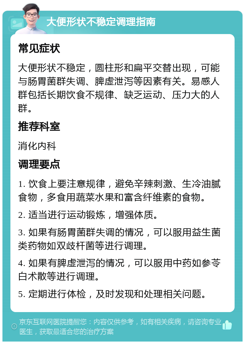 大便形状不稳定调理指南 常见症状 大便形状不稳定，圆柱形和扁平交替出现，可能与肠胃菌群失调、脾虚泄泻等因素有关。易感人群包括长期饮食不规律、缺乏运动、压力大的人群。 推荐科室 消化内科 调理要点 1. 饮食上要注意规律，避免辛辣刺激、生冷油腻食物，多食用蔬菜水果和富含纤维素的食物。 2. 适当进行运动锻炼，增强体质。 3. 如果有肠胃菌群失调的情况，可以服用益生菌类药物如双歧杆菌等进行调理。 4. 如果有脾虚泄泻的情况，可以服用中药如参苓白术散等进行调理。 5. 定期进行体检，及时发现和处理相关问题。