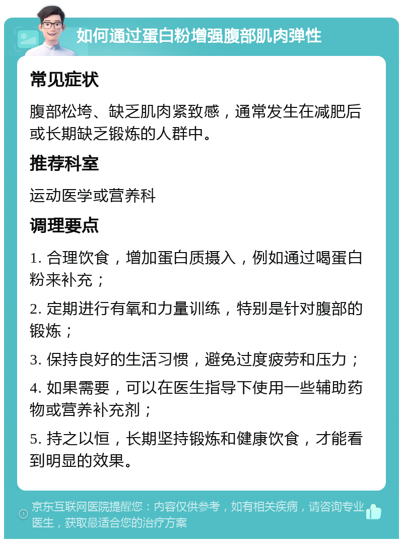 如何通过蛋白粉增强腹部肌肉弹性 常见症状 腹部松垮、缺乏肌肉紧致感，通常发生在减肥后或长期缺乏锻炼的人群中。 推荐科室 运动医学或营养科 调理要点 1. 合理饮食，增加蛋白质摄入，例如通过喝蛋白粉来补充； 2. 定期进行有氧和力量训练，特别是针对腹部的锻炼； 3. 保持良好的生活习惯，避免过度疲劳和压力； 4. 如果需要，可以在医生指导下使用一些辅助药物或营养补充剂； 5. 持之以恒，长期坚持锻炼和健康饮食，才能看到明显的效果。