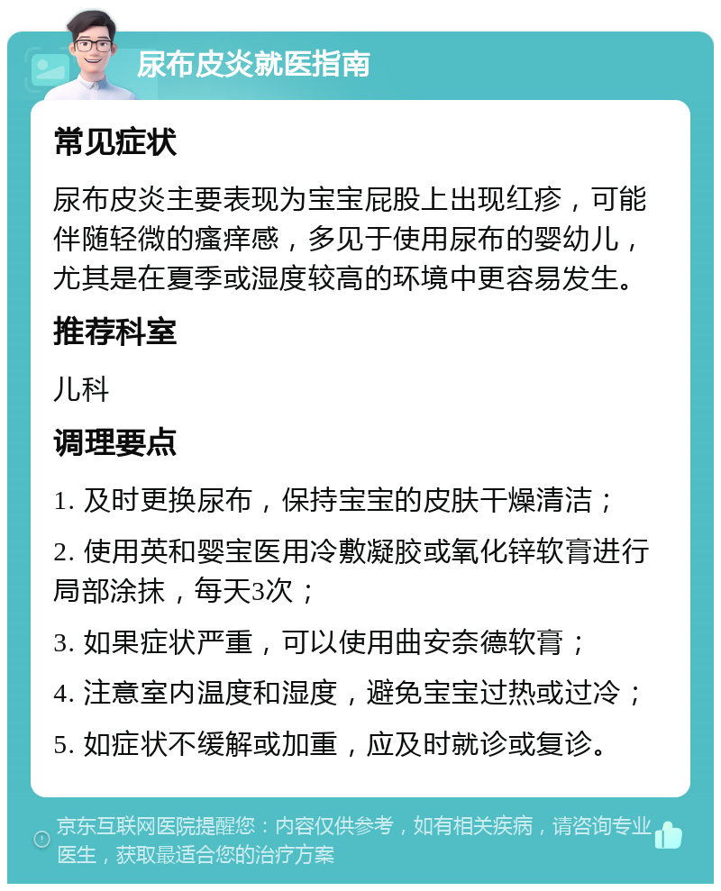 尿布皮炎就医指南 常见症状 尿布皮炎主要表现为宝宝屁股上出现红疹，可能伴随轻微的瘙痒感，多见于使用尿布的婴幼儿，尤其是在夏季或湿度较高的环境中更容易发生。 推荐科室 儿科 调理要点 1. 及时更换尿布，保持宝宝的皮肤干燥清洁； 2. 使用英和婴宝医用冷敷凝胶或氧化锌软膏进行局部涂抹，每天3次； 3. 如果症状严重，可以使用曲安奈德软膏； 4. 注意室内温度和湿度，避免宝宝过热或过冷； 5. 如症状不缓解或加重，应及时就诊或复诊。