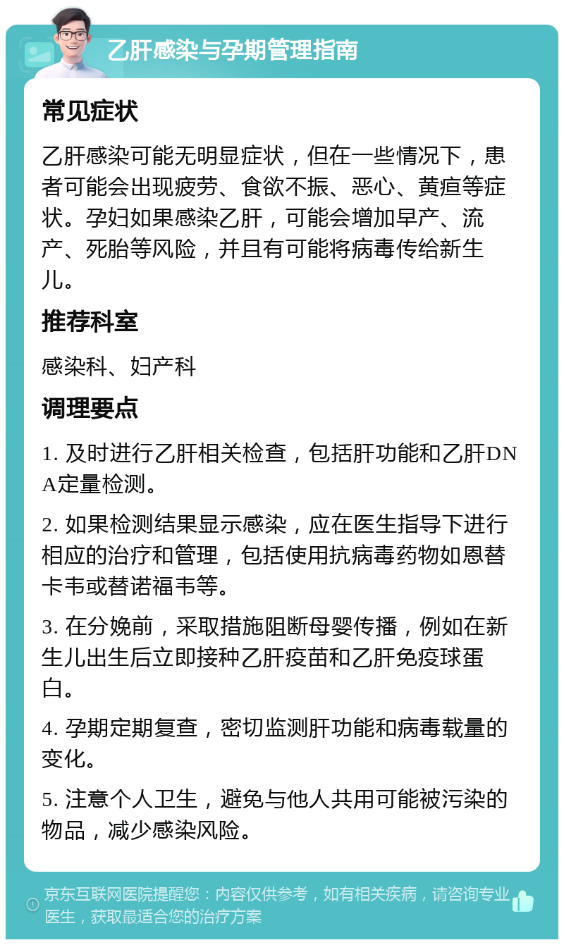 乙肝感染与孕期管理指南 常见症状 乙肝感染可能无明显症状，但在一些情况下，患者可能会出现疲劳、食欲不振、恶心、黄疸等症状。孕妇如果感染乙肝，可能会增加早产、流产、死胎等风险，并且有可能将病毒传给新生儿。 推荐科室 感染科、妇产科 调理要点 1. 及时进行乙肝相关检查，包括肝功能和乙肝DNA定量检测。 2. 如果检测结果显示感染，应在医生指导下进行相应的治疗和管理，包括使用抗病毒药物如恩替卡韦或替诺福韦等。 3. 在分娩前，采取措施阻断母婴传播，例如在新生儿出生后立即接种乙肝疫苗和乙肝免疫球蛋白。 4. 孕期定期复查，密切监测肝功能和病毒载量的变化。 5. 注意个人卫生，避免与他人共用可能被污染的物品，减少感染风险。