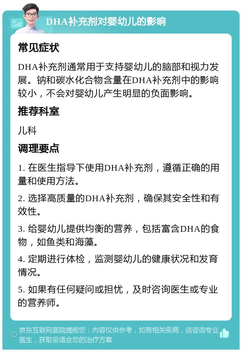 DHA补充剂对婴幼儿的影响 常见症状 DHA补充剂通常用于支持婴幼儿的脑部和视力发展。钠和碳水化合物含量在DHA补充剂中的影响较小，不会对婴幼儿产生明显的负面影响。 推荐科室 儿科 调理要点 1. 在医生指导下使用DHA补充剂，遵循正确的用量和使用方法。 2. 选择高质量的DHA补充剂，确保其安全性和有效性。 3. 给婴幼儿提供均衡的营养，包括富含DHA的食物，如鱼类和海藻。 4. 定期进行体检，监测婴幼儿的健康状况和发育情况。 5. 如果有任何疑问或担忧，及时咨询医生或专业的营养师。