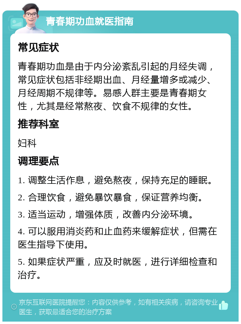 青春期功血就医指南 常见症状 青春期功血是由于内分泌紊乱引起的月经失调，常见症状包括非经期出血、月经量增多或减少、月经周期不规律等。易感人群主要是青春期女性，尤其是经常熬夜、饮食不规律的女性。 推荐科室 妇科 调理要点 1. 调整生活作息，避免熬夜，保持充足的睡眠。 2. 合理饮食，避免暴饮暴食，保证营养均衡。 3. 适当运动，增强体质，改善内分泌环境。 4. 可以服用消炎药和止血药来缓解症状，但需在医生指导下使用。 5. 如果症状严重，应及时就医，进行详细检查和治疗。