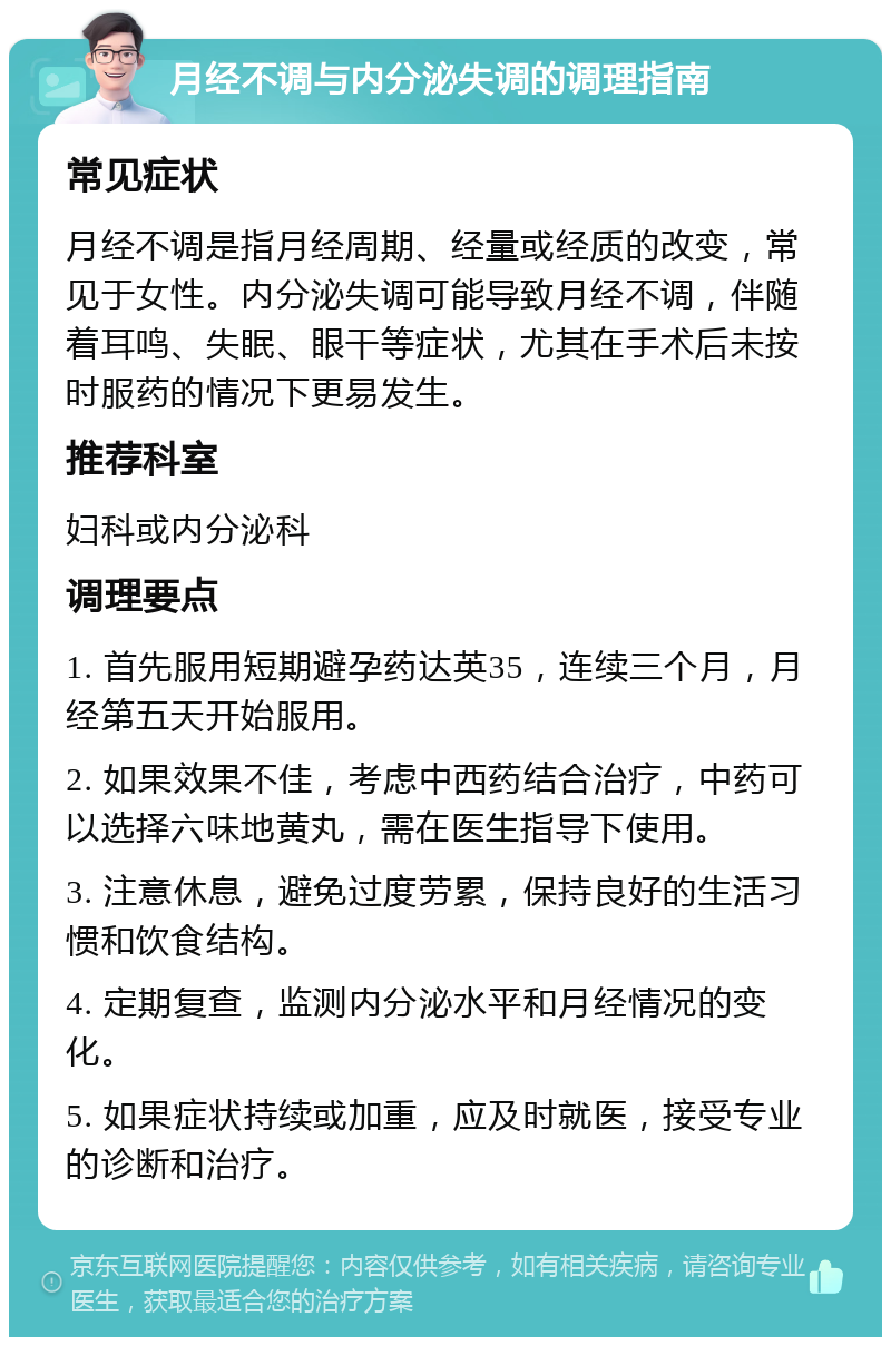 月经不调与内分泌失调的调理指南 常见症状 月经不调是指月经周期、经量或经质的改变，常见于女性。内分泌失调可能导致月经不调，伴随着耳鸣、失眠、眼干等症状，尤其在手术后未按时服药的情况下更易发生。 推荐科室 妇科或内分泌科 调理要点 1. 首先服用短期避孕药达英35，连续三个月，月经第五天开始服用。 2. 如果效果不佳，考虑中西药结合治疗，中药可以选择六味地黄丸，需在医生指导下使用。 3. 注意休息，避免过度劳累，保持良好的生活习惯和饮食结构。 4. 定期复查，监测内分泌水平和月经情况的变化。 5. 如果症状持续或加重，应及时就医，接受专业的诊断和治疗。