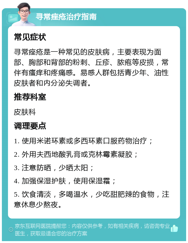 寻常痤疮治疗指南 常见症状 寻常痤疮是一种常见的皮肤病，主要表现为面部、胸部和背部的粉刺、丘疹、脓疱等皮损，常伴有瘙痒和疼痛感。易感人群包括青少年、油性皮肤者和内分泌失调者。 推荐科室 皮肤科 调理要点 1. 使用米诺环素或多西环素口服药物治疗； 2. 外用夫西地酸乳膏或克林霉素凝胶； 3. 注意防晒，少晒太阳； 4. 加强保湿护肤，使用保湿霜； 5. 饮食清淡，多喝温水，少吃甜肥辣的食物，注意休息少熬夜。