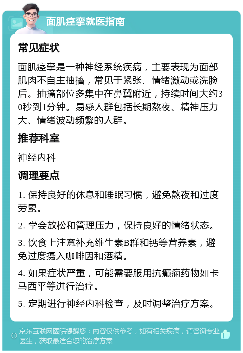 面肌痉挛就医指南 常见症状 面肌痉挛是一种神经系统疾病，主要表现为面部肌肉不自主抽搐，常见于紧张、情绪激动或洗脸后。抽搐部位多集中在鼻翼附近，持续时间大约30秒到1分钟。易感人群包括长期熬夜、精神压力大、情绪波动频繁的人群。 推荐科室 神经内科 调理要点 1. 保持良好的休息和睡眠习惯，避免熬夜和过度劳累。 2. 学会放松和管理压力，保持良好的情绪状态。 3. 饮食上注意补充维生素B群和钙等营养素，避免过度摄入咖啡因和酒精。 4. 如果症状严重，可能需要服用抗癫痫药物如卡马西平等进行治疗。 5. 定期进行神经内科检查，及时调整治疗方案。