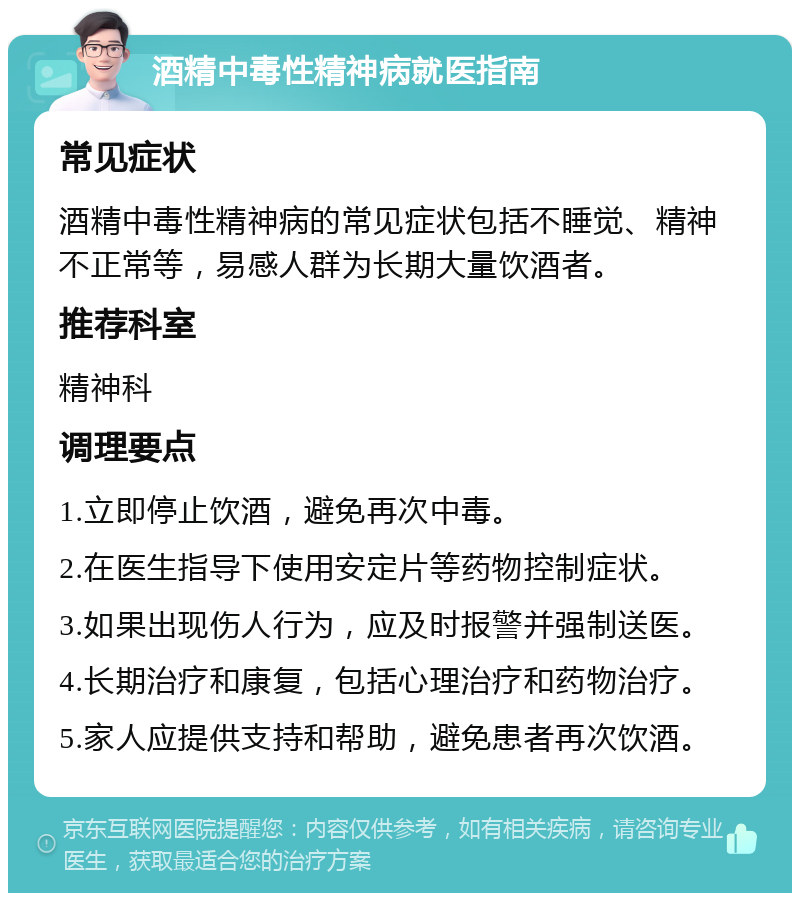 酒精中毒性精神病就医指南 常见症状 酒精中毒性精神病的常见症状包括不睡觉、精神不正常等，易感人群为长期大量饮酒者。 推荐科室 精神科 调理要点 1.立即停止饮酒，避免再次中毒。 2.在医生指导下使用安定片等药物控制症状。 3.如果出现伤人行为，应及时报警并强制送医。 4.长期治疗和康复，包括心理治疗和药物治疗。 5.家人应提供支持和帮助，避免患者再次饮酒。