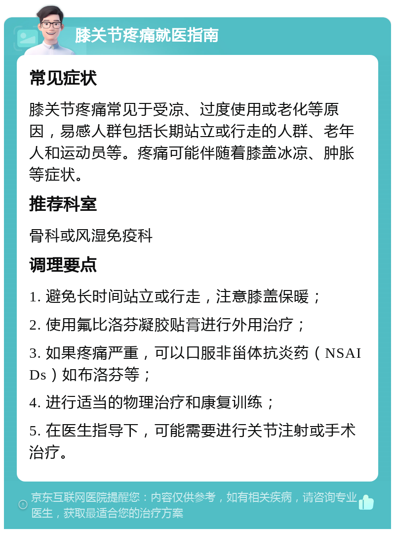 膝关节疼痛就医指南 常见症状 膝关节疼痛常见于受凉、过度使用或老化等原因，易感人群包括长期站立或行走的人群、老年人和运动员等。疼痛可能伴随着膝盖冰凉、肿胀等症状。 推荐科室 骨科或风湿免疫科 调理要点 1. 避免长时间站立或行走，注意膝盖保暖； 2. 使用氟比洛芬凝胶贴膏进行外用治疗； 3. 如果疼痛严重，可以口服非甾体抗炎药（NSAIDs）如布洛芬等； 4. 进行适当的物理治疗和康复训练； 5. 在医生指导下，可能需要进行关节注射或手术治疗。