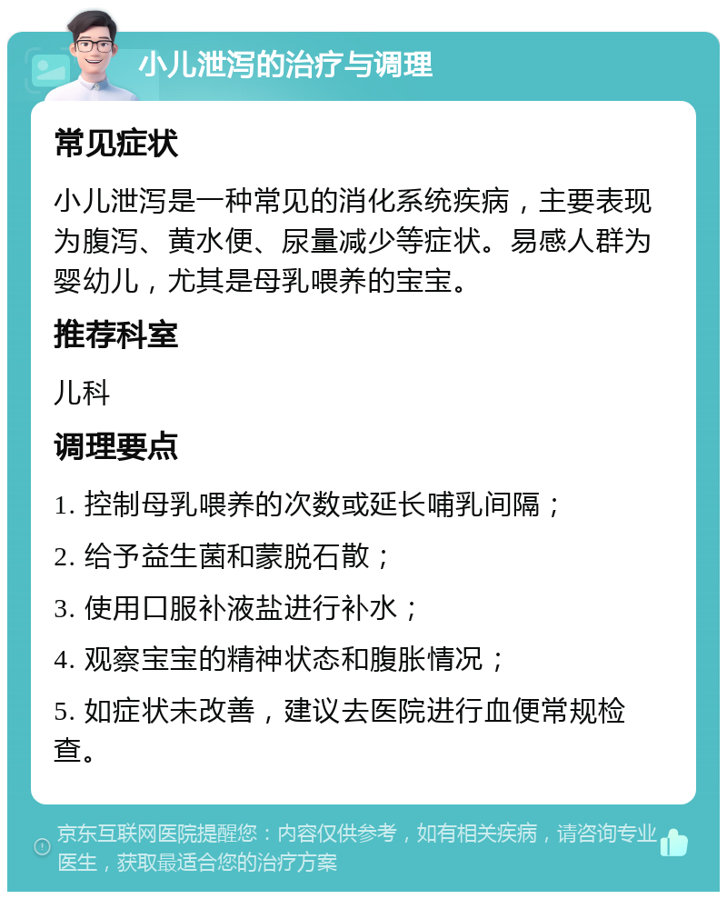 小儿泄泻的治疗与调理 常见症状 小儿泄泻是一种常见的消化系统疾病，主要表现为腹泻、黄水便、尿量减少等症状。易感人群为婴幼儿，尤其是母乳喂养的宝宝。 推荐科室 儿科 调理要点 1. 控制母乳喂养的次数或延长哺乳间隔； 2. 给予益生菌和蒙脱石散； 3. 使用口服补液盐进行补水； 4. 观察宝宝的精神状态和腹胀情况； 5. 如症状未改善，建议去医院进行血便常规检查。