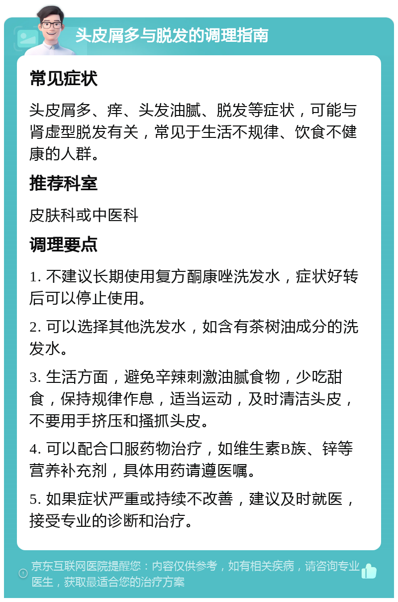 头皮屑多与脱发的调理指南 常见症状 头皮屑多、痒、头发油腻、脱发等症状，可能与肾虚型脱发有关，常见于生活不规律、饮食不健康的人群。 推荐科室 皮肤科或中医科 调理要点 1. 不建议长期使用复方酮康唑洗发水，症状好转后可以停止使用。 2. 可以选择其他洗发水，如含有茶树油成分的洗发水。 3. 生活方面，避免辛辣刺激油腻食物，少吃甜食，保持规律作息，适当运动，及时清洁头皮，不要用手挤压和搔抓头皮。 4. 可以配合口服药物治疗，如维生素B族、锌等营养补充剂，具体用药请遵医嘱。 5. 如果症状严重或持续不改善，建议及时就医，接受专业的诊断和治疗。