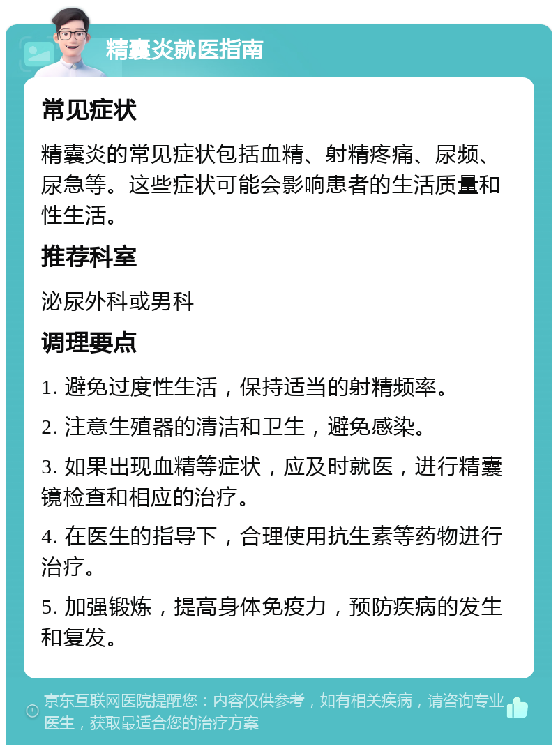 精囊炎就医指南 常见症状 精囊炎的常见症状包括血精、射精疼痛、尿频、尿急等。这些症状可能会影响患者的生活质量和性生活。 推荐科室 泌尿外科或男科 调理要点 1. 避免过度性生活，保持适当的射精频率。 2. 注意生殖器的清洁和卫生，避免感染。 3. 如果出现血精等症状，应及时就医，进行精囊镜检查和相应的治疗。 4. 在医生的指导下，合理使用抗生素等药物进行治疗。 5. 加强锻炼，提高身体免疫力，预防疾病的发生和复发。