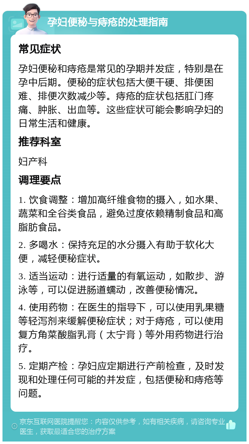 孕妇便秘与痔疮的处理指南 常见症状 孕妇便秘和痔疮是常见的孕期并发症，特别是在孕中后期。便秘的症状包括大便干硬、排便困难、排便次数减少等。痔疮的症状包括肛门疼痛、肿胀、出血等。这些症状可能会影响孕妇的日常生活和健康。 推荐科室 妇产科 调理要点 1. 饮食调整：增加高纤维食物的摄入，如水果、蔬菜和全谷类食品，避免过度依赖精制食品和高脂肪食品。 2. 多喝水：保持充足的水分摄入有助于软化大便，减轻便秘症状。 3. 适当运动：进行适量的有氧运动，如散步、游泳等，可以促进肠道蠕动，改善便秘情况。 4. 使用药物：在医生的指导下，可以使用乳果糖等轻泻剂来缓解便秘症状；对于痔疮，可以使用复方角菜酸脂乳膏（太宁膏）等外用药物进行治疗。 5. 定期产检：孕妇应定期进行产前检查，及时发现和处理任何可能的并发症，包括便秘和痔疮等问题。