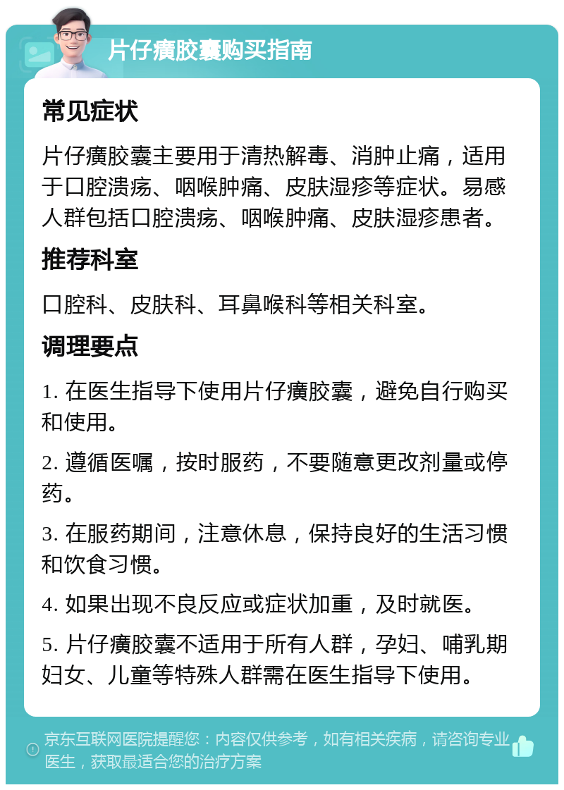 片仔癀胶囊购买指南 常见症状 片仔癀胶囊主要用于清热解毒、消肿止痛，适用于口腔溃疡、咽喉肿痛、皮肤湿疹等症状。易感人群包括口腔溃疡、咽喉肿痛、皮肤湿疹患者。 推荐科室 口腔科、皮肤科、耳鼻喉科等相关科室。 调理要点 1. 在医生指导下使用片仔癀胶囊，避免自行购买和使用。 2. 遵循医嘱，按时服药，不要随意更改剂量或停药。 3. 在服药期间，注意休息，保持良好的生活习惯和饮食习惯。 4. 如果出现不良反应或症状加重，及时就医。 5. 片仔癀胶囊不适用于所有人群，孕妇、哺乳期妇女、儿童等特殊人群需在医生指导下使用。