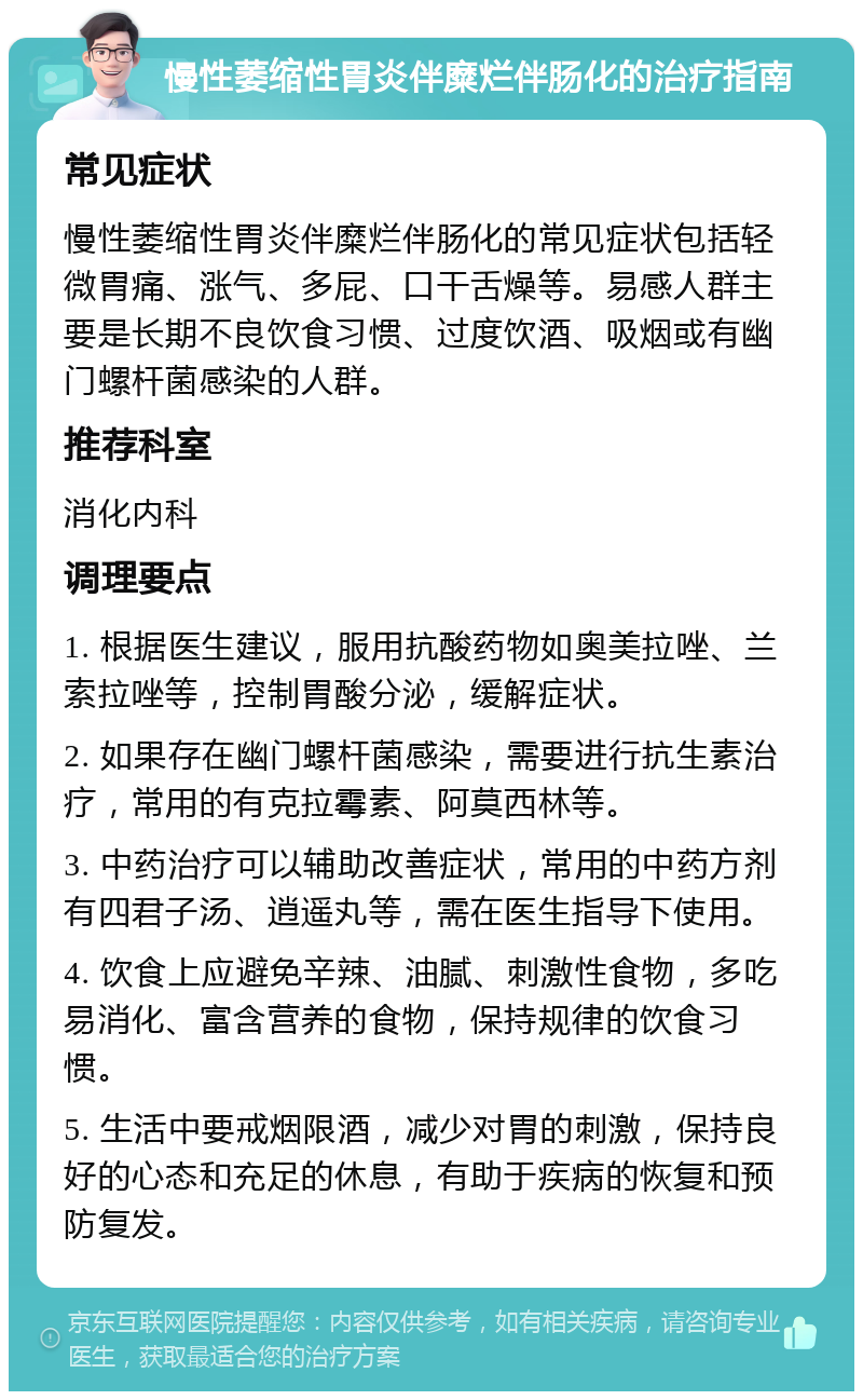 慢性萎缩性胃炎伴糜烂伴肠化的治疗指南 常见症状 慢性萎缩性胃炎伴糜烂伴肠化的常见症状包括轻微胃痛、涨气、多屁、口干舌燥等。易感人群主要是长期不良饮食习惯、过度饮酒、吸烟或有幽门螺杆菌感染的人群。 推荐科室 消化内科 调理要点 1. 根据医生建议，服用抗酸药物如奥美拉唑、兰索拉唑等，控制胃酸分泌，缓解症状。 2. 如果存在幽门螺杆菌感染，需要进行抗生素治疗，常用的有克拉霉素、阿莫西林等。 3. 中药治疗可以辅助改善症状，常用的中药方剂有四君子汤、逍遥丸等，需在医生指导下使用。 4. 饮食上应避免辛辣、油腻、刺激性食物，多吃易消化、富含营养的食物，保持规律的饮食习惯。 5. 生活中要戒烟限酒，减少对胃的刺激，保持良好的心态和充足的休息，有助于疾病的恢复和预防复发。