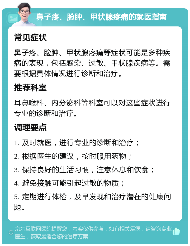 鼻子疼、脸肿、甲状腺疼痛的就医指南 常见症状 鼻子疼、脸肿、甲状腺疼痛等症状可能是多种疾病的表现，包括感染、过敏、甲状腺疾病等。需要根据具体情况进行诊断和治疗。 推荐科室 耳鼻喉科、内分泌科等科室可以对这些症状进行专业的诊断和治疗。 调理要点 1. 及时就医，进行专业的诊断和治疗； 2. 根据医生的建议，按时服用药物； 3. 保持良好的生活习惯，注意休息和饮食； 4. 避免接触可能引起过敏的物质； 5. 定期进行体检，及早发现和治疗潜在的健康问题。