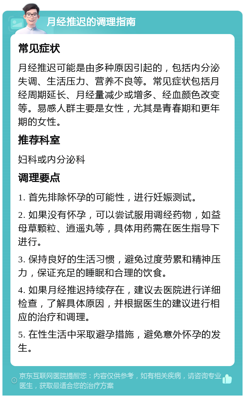 月经推迟的调理指南 常见症状 月经推迟可能是由多种原因引起的，包括内分泌失调、生活压力、营养不良等。常见症状包括月经周期延长、月经量减少或增多、经血颜色改变等。易感人群主要是女性，尤其是青春期和更年期的女性。 推荐科室 妇科或内分泌科 调理要点 1. 首先排除怀孕的可能性，进行妊娠测试。 2. 如果没有怀孕，可以尝试服用调经药物，如益母草颗粒、逍遥丸等，具体用药需在医生指导下进行。 3. 保持良好的生活习惯，避免过度劳累和精神压力，保证充足的睡眠和合理的饮食。 4. 如果月经推迟持续存在，建议去医院进行详细检查，了解具体原因，并根据医生的建议进行相应的治疗和调理。 5. 在性生活中采取避孕措施，避免意外怀孕的发生。