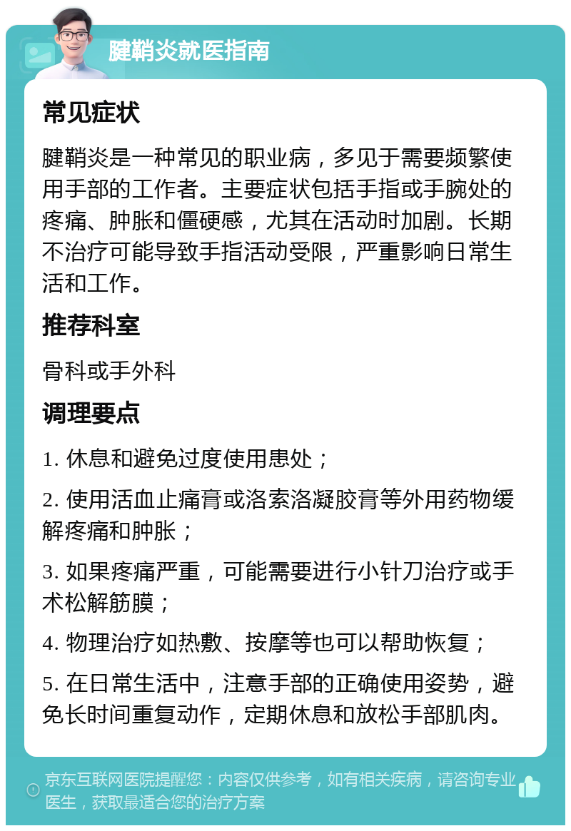 腱鞘炎就医指南 常见症状 腱鞘炎是一种常见的职业病，多见于需要频繁使用手部的工作者。主要症状包括手指或手腕处的疼痛、肿胀和僵硬感，尤其在活动时加剧。长期不治疗可能导致手指活动受限，严重影响日常生活和工作。 推荐科室 骨科或手外科 调理要点 1. 休息和避免过度使用患处； 2. 使用活血止痛膏或洛索洛凝胶膏等外用药物缓解疼痛和肿胀； 3. 如果疼痛严重，可能需要进行小针刀治疗或手术松解筋膜； 4. 物理治疗如热敷、按摩等也可以帮助恢复； 5. 在日常生活中，注意手部的正确使用姿势，避免长时间重复动作，定期休息和放松手部肌肉。